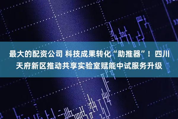 最大的配资公司 科技成果转化“助推器”！四川天府新区推动共享实验室赋能中试服务升级