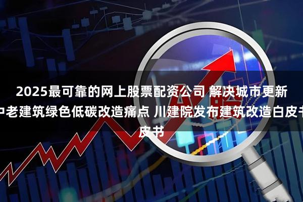 2025最可靠的网上股票配资公司 解决城市更新中老建筑绿色低碳改造痛点 川建院发布建筑改造白皮书