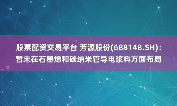 股票配资交易平台 芳源股份(688148.SH)：暂未在石墨烯和碳纳米管导电浆料方面布局