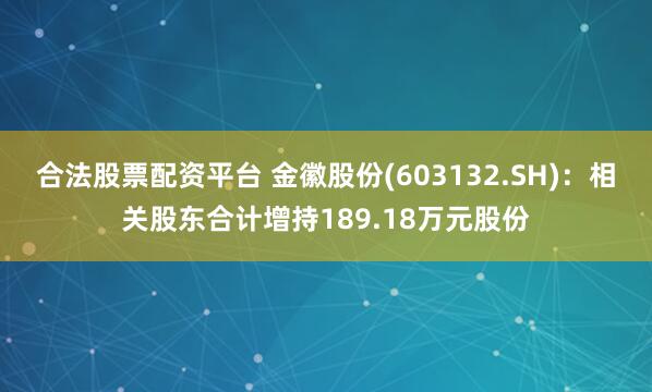 合法股票配资平台 金徽股份(603132.SH)：相关股东合计增持189.18万元股份