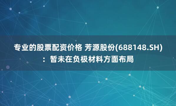 专业的股票配资价格 芳源股份(688148.SH)：暂未在负极材料方面布局