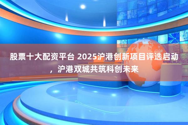 股票十大配资平台 2025沪港创新项目评选启动，沪港双城共筑科创未来