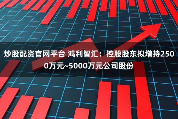 炒股配资官网平台 鸿利智汇：控股股东拟增持2500万元~5000万元公司股份