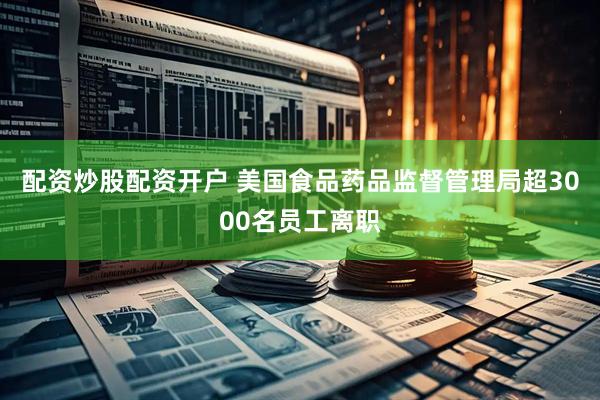 配资炒股配资开户 美国食品药品监督管理局超3000名员工离职