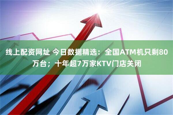 线上配资网址 今日数据精选：全国ATM机只剩80万台；十年超7万家KTV门店关闭
