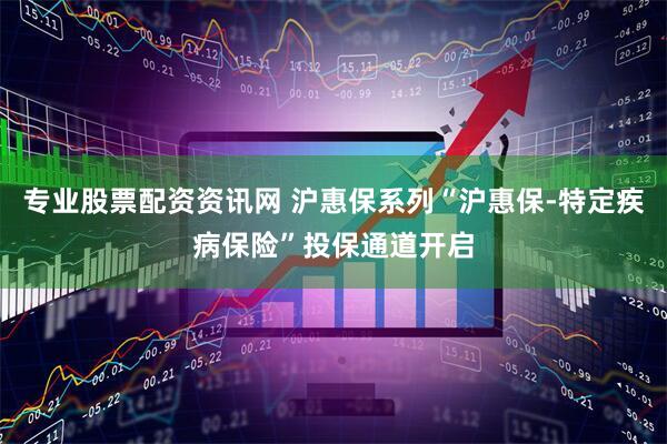 专业股票配资资讯网 沪惠保系列“沪惠保-特定疾病保险”投保通道开启