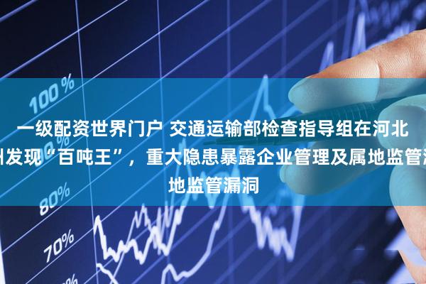一级配资世界门户 交通运输部检查指导组在河北沧州发现“百吨王”，重大隐患暴露企业管理及属地监管漏洞