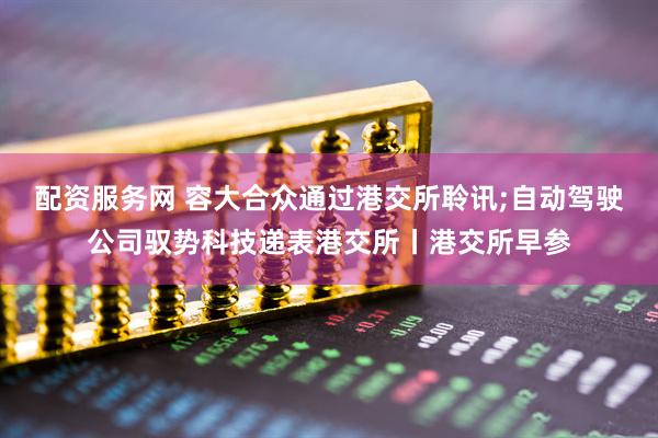 配资服务网 容大合众通过港交所聆讯;自动驾驶公司驭势科技递表港交所丨港交所早参