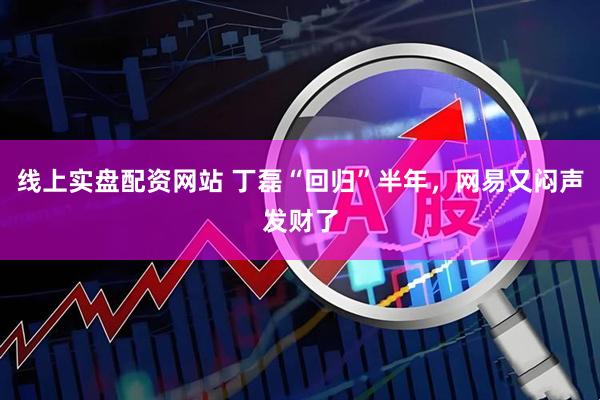 线上实盘配资网站 丁磊“回归”半年，网易又闷声发财了