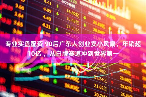 专业实盘配资 90后广东人创业卖小风扇，年销超10亿 ，从白牌赛道冲到世界第一