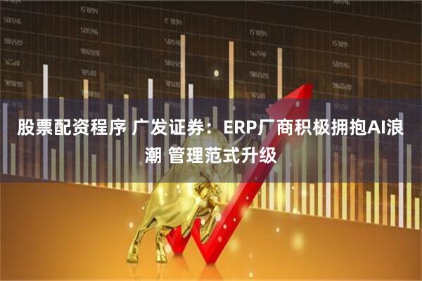 股票配资程序 广发证券：ERP厂商积极拥抱AI浪潮 管理范式升级