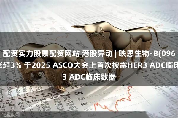 配资实力股票配资网站 港股异动 | 映恩生物-B(09606)涨超3% 于2025 ASCO大会上首次披露HER3 ADC临床数据