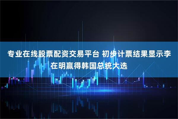 专业在线股票配资交易平台 初步计票结果显示李在明赢得韩国总统大选