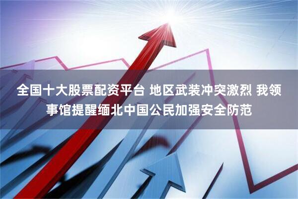 全国十大股票配资平台 地区武装冲突激烈 我领事馆提醒缅北中国公民加强安全防范