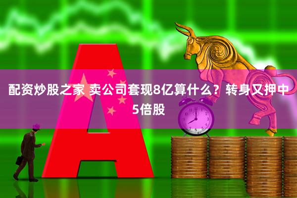 配资炒股之家 卖公司套现8亿算什么?转身又押中5倍股