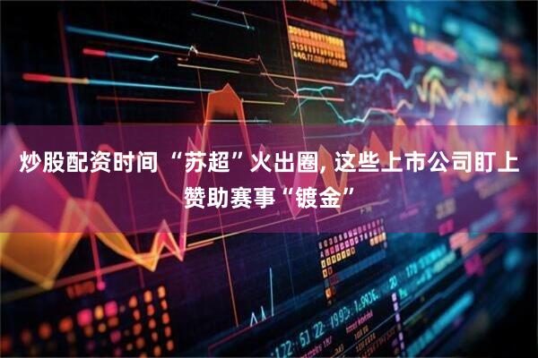 炒股配资时间 “苏超”火出圈, 这些上市公司盯上赞助赛事“镀金”