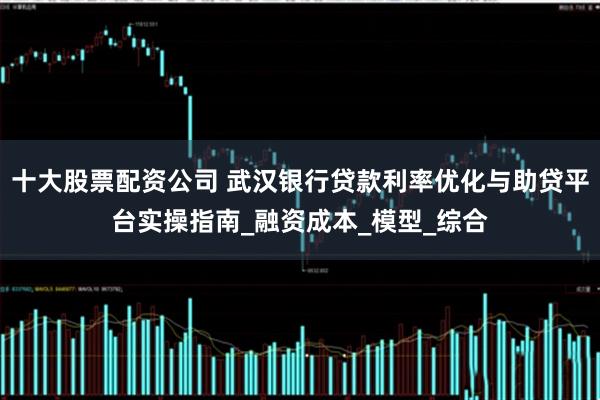 十大股票配资公司 武汉银行贷款利率优化与助贷平台实操指南_融资成本_模型_综合