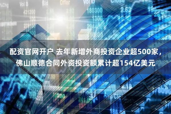 配资官网开户 去年新增外商投资企业超500家，佛山顺德合同外资投资额累计超154亿美元