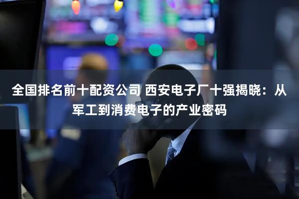 全国排名前十配资公司 西安电子厂十强揭晓：从军工到消费电子的产业密码