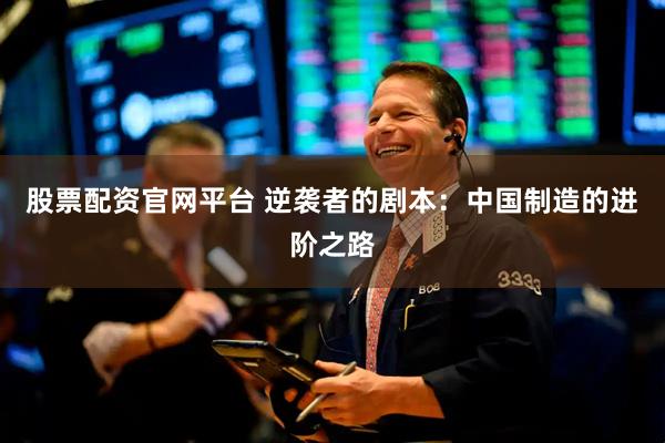 股票配资官网平台 逆袭者的剧本：中国制造的进阶之路
