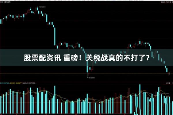 股票配资讯 重磅！关税战真的不打了？