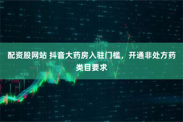 配资股网站 抖音大药房入驻门槛，开通非处方药类目要求