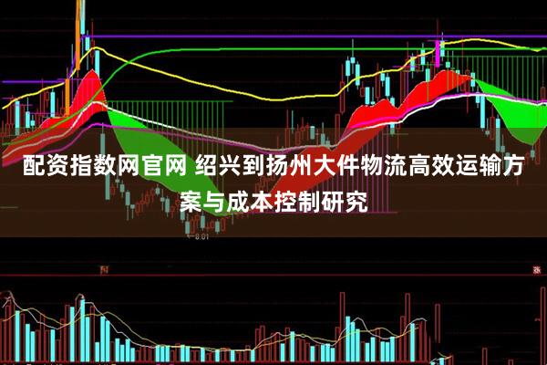 配资指数网官网 绍兴到扬州大件物流高效运输方案与成本控制研究