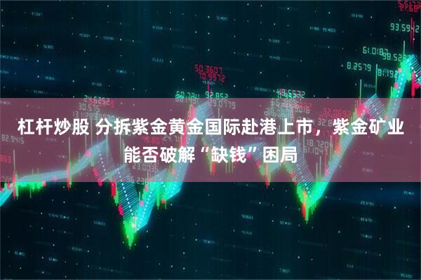 杠杆炒股 分拆紫金黄金国际赴港上市，紫金矿业能否破解“缺钱”困局