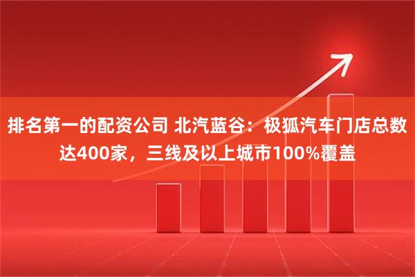排名第一的配资公司 北汽蓝谷：极狐汽车门店总数达400家，三线及以上城市100%覆盖