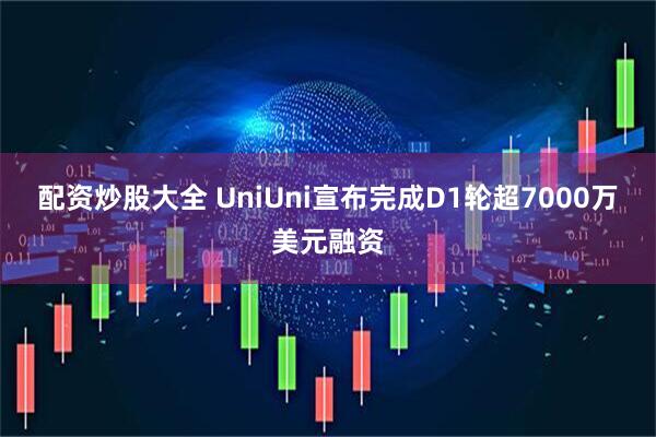 配资炒股大全 UniUni宣布完成D1轮超7000万美元融资