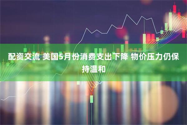 配资交流 美国5月份消费支出下降 物价压力仍保持温和
