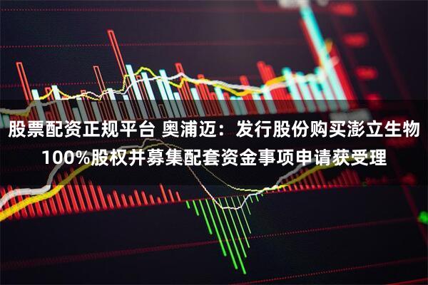 股票配资正规平台 奥浦迈：发行股份购买澎立生物100%股权并募集配套资金事项申请获受理