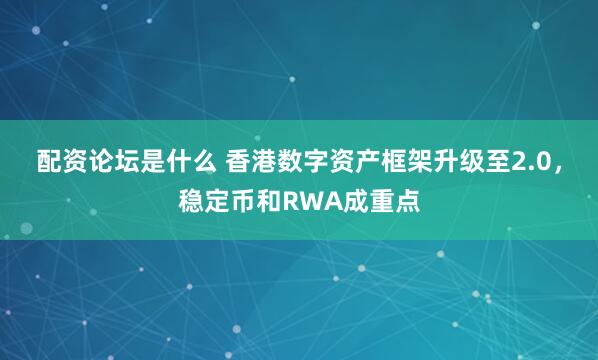 配资论坛是什么 香港数字资产框架升级至2.0，稳定币和RWA成重点