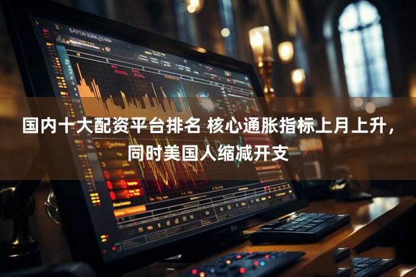 国内十大配资平台排名 核心通胀指标上月上升，同时美国人缩减开支