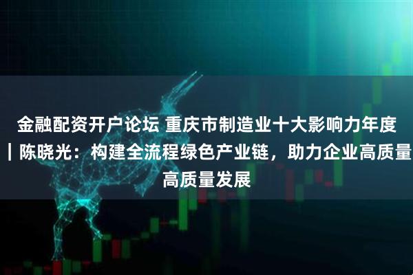 金融配资开户论坛 重庆市制造业十大影响力年度人物｜陈晓光：构建全流程绿色产业链，助力企业高质量发展