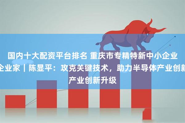 国内十大配资平台排名 重庆市专精特新中小企业优秀企业家｜陈显平：攻克关键技术，助力半导体产业创新升级