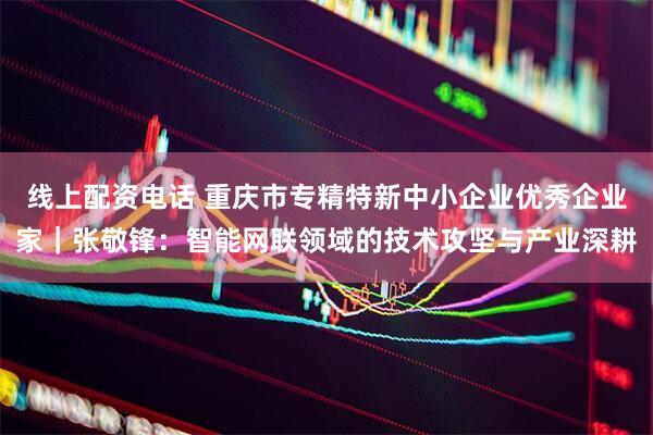 线上配资电话 重庆市专精特新中小企业优秀企业家｜张敬锋：智能网联领域的技术攻坚与产业深耕
