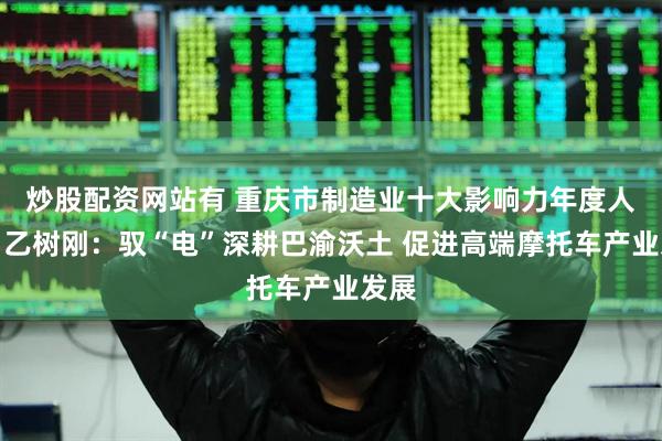 炒股配资网站有 重庆市制造业十大影响力年度人物｜乙树刚：驭“电”深耕巴渝沃土 促进高端摩托车产业发展