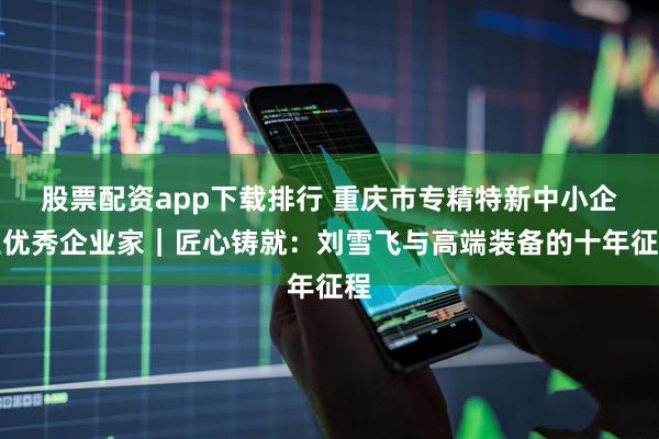 股票配资app下载排行 重庆市专精特新中小企业优秀企业家｜匠心铸就：刘雪飞与高端装备的十年征程