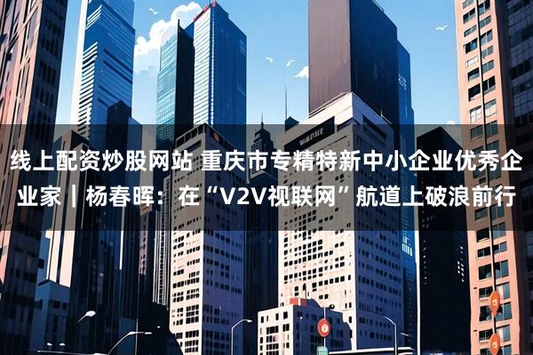 线上配资炒股网站 重庆市专精特新中小企业优秀企业家｜杨春晖：在“V2V视联网”航道上破浪前行