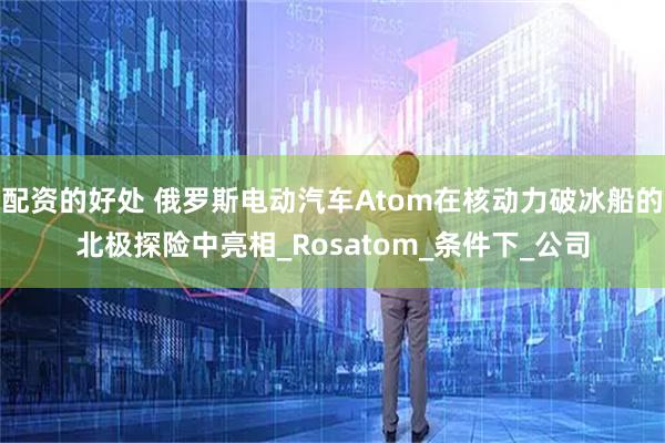 配资的好处 俄罗斯电动汽车Atom在核动力破冰船的北极探险中亮相_Rosatom_条件下_公司