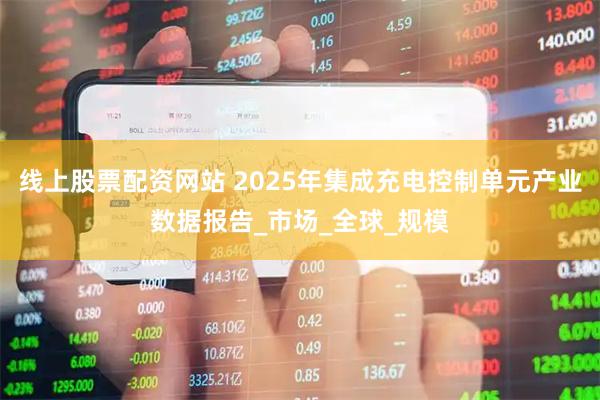 线上股票配资网站 2025年集成充电控制单元产业数据报告_市场_全球_规模