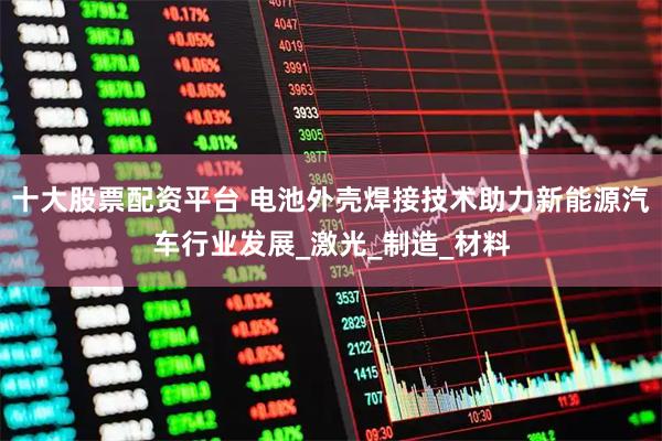 十大股票配资平台 电池外壳焊接技术助力新能源汽车行业发展_激光_制造_材料