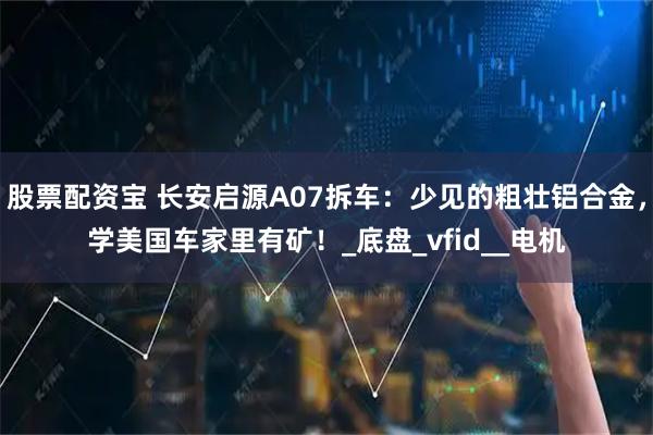 股票配资宝 长安启源A07拆车：少见的粗壮铝合金，学美国车家里有矿！_底盘_vfid__电机