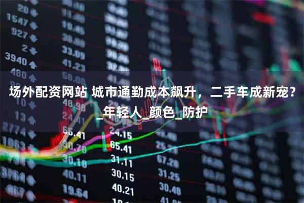 场外配资网站 城市通勤成本飙升，二手车成新宠？_年轻人_颜色_防护