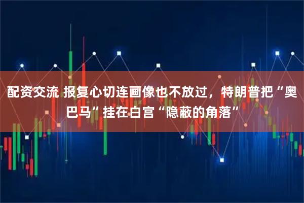 配资交流 报复心切连画像也不放过，特朗普把“奥巴马”挂在白宫“隐蔽的角落”