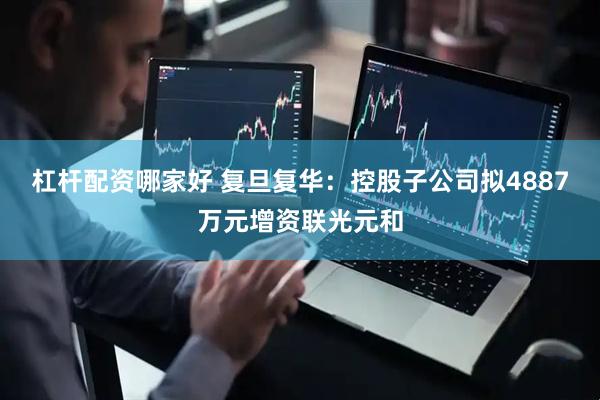 杠杆配资哪家好 复旦复华：控股子公司拟4887万元增资联光元和