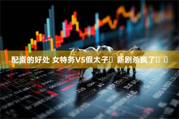 配资的好处 女特务VS假太子❗新剧杀疯了❗❗