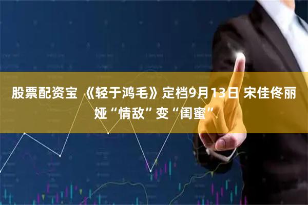 股票配资宝 《轻于鸿毛》定档9月13日 宋佳佟丽娅“情敌”变“闺蜜”