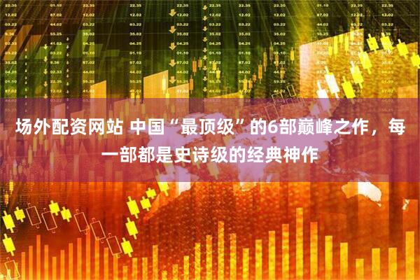 场外配资网站 中国“最顶级”的6部巅峰之作，每一部都是史诗级的经典神作